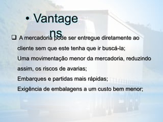  A mercadoria pode ser entregue diretamente ao
cliente sem que este tenha que ir buscá-la;
Uma movimentação menor da mercadoria, reduzindo
assim, os riscos de avarias;
Embarques e partidas mais rápidas;
Exigência de embalagens a um custo bem menor;
• Vantage
ns
 