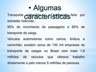 Transporte rodoviário e o transporte feito por
estradas rodovias..
95% do movimento de passageiro e 60% de
transporte de carga.
Veículos automotores como carros, ônibus e
caminhão; existem cerca de 130 mil empresas de
transporte de cargas no Brasil com mais 1,6
milhões de veículos que oferece trabalho
diretamente a pelo menos 5 milhões de pessoas.
• Algumas
características
 