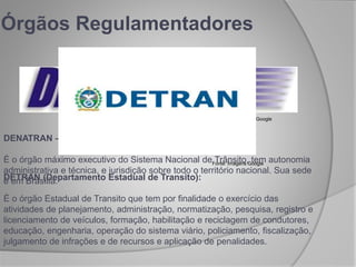 Órgãos Regulamentadores
DENATRAN – Departamento Nacional de Trânsito:
É o órgão máximo executivo do Sistema Nacional de Trânsito, tem autonomia
administrativa e técnica, e jurisdição sobre todo o território nacional. Sua sede
é em Brasília.
Fonte: Imagens Google
Fonte: Imagens Google
DETRAN (Departamento Estadual de Transito):
É o órgão Estadual de Transito que tem por finalidade o exercício das
atividades de planejamento, administração, normatização, pesquisa, registro e
licenciamento de veículos, formação, habilitação e reciclagem de condutores,
educação, engenharia, operação do sistema viário, policiamento, fiscalização,
julgamento de infrações e de recursos e aplicação de penalidades.
 