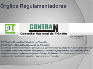 CETRAN – Conselho Estadual de Trânsito:
É o órgão máximo normativo, consultivo e coordenador do Sistema Nacional de Trânsito
na área do respectivo estado. Cada estado da federação possui o seu conselho, e a
sede de cada conselho é na capital do respectivo estado.
Órgãos Regulamentadores
CONTRAN – Conselho Nacional de Trânsito:
É o órgão máximo normativo, consultivo e coordenador da política nacional de trânsito,
responsável pela regulamentação do Código de Trânsito Brasileiro e pela atualização
permanente das leis de trânsito. Sua sede é em Brasília.
Fonte: Imagens Google
Fonte: Imagens Google
 