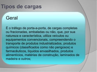 Tipos de cargas
Geral
É o tráfego de porta-a-porta, de cargas completas
ou fracionadas, embaladas ou não, que, por sua
natureza e característica, utiliza veículos ou
equipamentos convencionais, compreendendo o
transporte de produtos industrializados, produtos
químicos (classificados como não perigosos) e
farmacêuticos, líquidos envasilhados, produtos
alimentícios, matérias de construção, laminados de
madeira e outros;
 