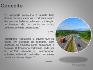 Conceito
“O transporte rodoviário é aquele feito
através de ruas, estradas e rodovias, sejam
elas pavimentadas ou não, com a intenção
de transpor de um ponto ao outro,
produtos, animais ou pessoas.”
(LIMA,)
“Transporte Rodoviário é aquele que se
realiza em estradas de rodagem, com
utilização de veículos como caminhões e
carretas. O transporte rodoviário pode ser
em território nacional ou internacional,
inclusive utilizando estradas de vários
países na mesma viagem.”
(ARAÚJO,)
Fonte: Imagens Google
 