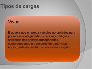 Tipos de cargas
Vivas
É aquele que emprega veículos apropriados para
preservar a integridade física e as condições
sanitárias dos animais transportados,
compreendendo o transporte de gado vacum,
equino, asinino, aviário, suíno, ovino e caprino.
 