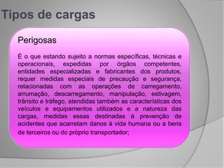 Tipos de cargas
Perigosas
É o que estando sujeito a normas específicas, técnicas e
operacionais, expedidas por órgãos competentes,
entidades especializadas e fabricantes dos produtos,
requer medidas especiais de precaução e segurança,
relacionadas com as operações de carregamento,
arrumação, descarregamento, manipulação, estivagem,
trânsito e tráfego, atendidas também as características dos
veículos e equipamentos utilizados e a natureza das
cargas, medidas essas destinadas à prevenção de
acidentes que acarretam danos à vida humana ou a bens
de terceiros ou do próprio transportador;
 