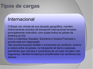 Tipos de cargas
Internacional
O Brasil, em virtude de sua situação geográfica, mantém
historicamente acordos de transporte internacional terrestre,
principalmente rodoviário, com quase todos os países da
América do Sul.
Com a Colômbia, Equador, Suriname e Guiana Francesa o
acordo está em negociação.
Tais acordos buscam facilitar o incremento do comércio, turismo
e cultura entre os países, no transporte de bens e pessoas,
permitindo que veículos e condutores de um país circulem com
segurança, trâmites fronteiriços simplificados nos territórios dos
demais.
 