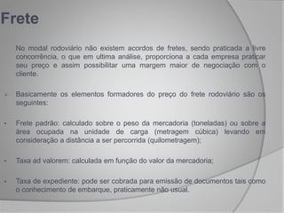 No modal rodoviário não existem acordos de fretes, sendo praticada a livre
concorrência, o que em ultima análise, proporciona a cada empresa praticar
seu preço e assim possibilitar uma margem maior de negociação com o
cliente.
 Basicamente os elementos formadores do preço do frete rodoviário são os
seguintes:
 Frete padrão: calculado sobre o peso da mercadoria (toneladas) ou sobre a
área ocupada na unidade de carga (metragem cúbica) levando em
consideração a distância a ser percorrida (quilometragem);
 Taxa ad valorem: calculada em função do valor da mercadoria;
 Taxa de expediente: pode ser cobrada para emissão de documentos tais como
o conhecimento de embarque, praticamente não usual.
Frete
 