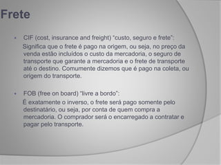  CIF (cost, insurance and freight) “custo, seguro e frete”:
Significa que o frete é pago na origem, ou seja, no preço da
venda estão incluídos o custo da mercadoria, o seguro de
transporte que garante a mercadoria e o frete de transporte
até o destino. Comumente dizemos que é pago na coleta, ou
origem do transporte.
 FOB (free on board) “livre a bordo”:
É exatamente o inverso, o frete será pago somente pelo
destinatário, ou seja, por conta de quem compra a
mercadoria. O comprador será o encarregado a contratar e
pagar pelo transporte.
Frete
 