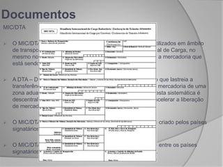 MIC/DTA
 O MIC/DTA na realidade é a junção de dois documentos utilizados em âmbito
de transporte internacional. O MIC – Manifesto Internacional de Carga, no
mesmo norte dos demais modais, relaciona e individualiza a mercadoria que
está sendo transportada.
 A DTA – Declaração de Trânsito Aduaneiro, é o documento que lastreia a
transferência dos trâmites aduaneiros de desembaraço da mercadoria de uma
zona aduaneira primária para uma secundária. A função desta sistemática é
descentralizar as atividades aduaneiras de fiscalização e acelerar a liberação
de mercadorias e veículos.
 O MIC/DTA surge como união deste dois documentos e foi criado pelos países
signatários do acordo do MERCOSUL.
 O MIC/DTA tornou-se documento obrigatório no transporte entre os países
signatários e passou a ser exigido no despacho aduaneiro.
Documentos
 