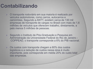 Contabilizando
 O transporte rodoviário em sua maioria é realizado por
veículos automotores, como carros, autocarros e
caminhões. Segundo a ANTT, existem cerca de 130 mil
empresas de transporte de cargas no Brasil com mais de 1,6
milhões de veículos que oferecem trabalho, diretamente, a
pelo menos 5 milhões de pessoas.
 Segundo o Instituto de Pós-Graduação e Pesquisa em
Administração da Universidade Federal do Rio de Janeiro -
COPPEAD, o transporte corresponde a 6% do PIB nacional.
 Os custos com transporte chegam a 60% dos custos
logísticos e a redução de custos nessa área é muito
importante, pois corresponde em média 20% do custo total
das empresas.
 