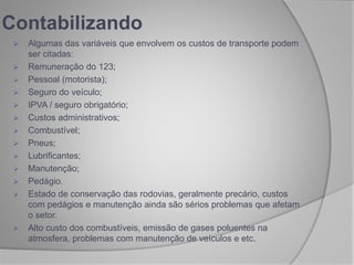  Algumas das variáveis que envolvem os custos de transporte podem
ser citadas:
 Remuneração do 123;
 Pessoal (motorista);
 Seguro do veículo;
 IPVA / seguro obrigatório;
 Custos administrativos;
 Combustível;
 Pneus;
 Lubrificantes;
 Manutenção;
 Pedágio.
 Estado de conservação das rodovias, geralmente precário, custos
com pedágios e manutenção ainda são sérios problemas que afetam
o setor.
 Alto custo dos combustíveis, emissão de gases poluentes na
atmosfera, problemas com manutenção de veículos e etc.
Contabilizando
 