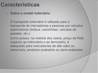  Sobre o modal rodoviário
O transporte rodoviário é utilizado para o
transporte de mercadorias e pessoas por veículos
automotores (ônibus, caminhões, veículos de
passeio, etc.).
Como possui, na maioria dos casos, preço de frete
superior ao hidroviário e ao ferroviário, é
adequado para mercadorias de alto valor ou
perecíveis, produtos acabados ou semi-acabados.
Características
 