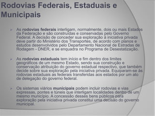 Rodovias Federais, Estaduais e
Municipais
 As rodovias federais interligam, normalmente, dois ou mais Estados
da Federação e são construídas e conservadas pelo Governo
Federal. A decisão de conceder sua exploração à iniciativa privada
deve partir do Ministério dos Transportes, de acordo com planos e
estudos desenvolvidos pelo Departamento Nacional de Estradas de
Rodagem - DNER, e se enquadra no Programa de Desestatização.
 As rodovias estaduais tem início e fim dentro dos limites
geográficos de um mesmo Estado, sendo sua construção e
conservação atribuição do governo estadual respectivo, que também
decide sobre sua exploração pela iniciativa privada. Equiparam-se às
rodovias estaduais as federais transferidas aos estados por um ato
de delegação do governo federal.
 Os sistemas viários municipais podem incluir rodovias e vias
expressas, pontes e túneis que interligam localidades dentro de um
mesmo município. A concessão desses bens públicos para
exploração pela iniciativa privada constitui uma decisão do governo
municipal.
 