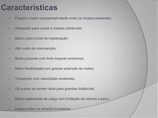 Características
 Possui a maior representatividade entre os modais existentes;
 Adequado para curtas e médias distâncias;
 Baixo custo inicial de implantação;
 Alto custo de manutenção;
 Muito poluente com forte impacto ambiental;
 Maior flexibilidade com grande extensão da malha;
 Transporte com velocidade moderada;
 Os custos se tornam altos para grandes distâncias;
 Baixa capacidade de carga com limitação de volume e peso;
 Integra todos os estados brasileiros.
 
