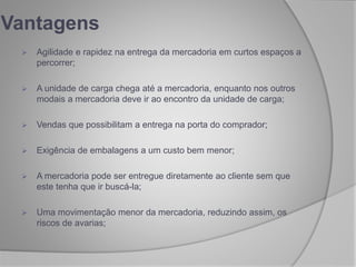 Vantagens
 Agilidade e rapidez na entrega da mercadoria em curtos espaços a
percorrer;
 A unidade de carga chega até a mercadoria, enquanto nos outros
modais a mercadoria deve ir ao encontro da unidade de carga;
 Vendas que possibilitam a entrega na porta do comprador;
 Exigência de embalagens a um custo bem menor;
 A mercadoria pode ser entregue diretamente ao cliente sem que
este tenha que ir buscá-la;
 Uma movimentação menor da mercadoria, reduzindo assim, os
riscos de avarias;
 