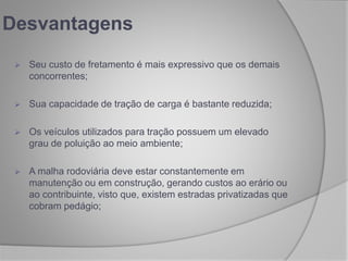 Desvantagens
 Seu custo de fretamento é mais expressivo que os demais
concorrentes;
 Sua capacidade de tração de carga é bastante reduzida;
 Os veículos utilizados para tração possuem um elevado
grau de poluição ao meio ambiente;
 A malha rodoviária deve estar constantemente em
manutenção ou em construção, gerando custos ao erário ou
ao contribuinte, visto que, existem estradas privatizadas que
cobram pedágio;
 