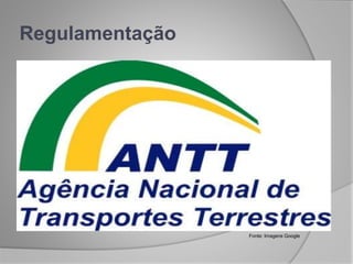  CONCESSÃO: ferrovias, rodovias e transporte
ferroviário associado à exploração da infraestrutura.
 PERMISSÃO: transporte coletivo regular de
passageiros pelos meios rodoviário e ferroviário não
associados à exploração da infraestrutura.
 AUTORIZAÇÃO: transporte de passageiros por
empresa de turismo e sob regime de fretamento,
transporte internacional de cargas , transporte
multimodal e terminais.
Regulamentação
Fonte: Imagens Google
 
