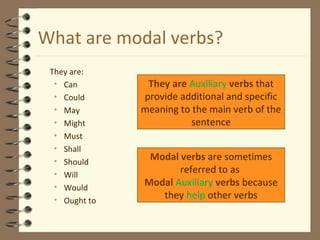 What are modal verbs?
They are:
• Can
• Could
• May
• Might
• Must
• Shall
• Should
• Will
• Would
• Ought to

They are Auxiliary verbs that
provide additional and specific
meaning to the main verb of the
sentence
Modal verbs are sometimes
referred to as
Modal Auxiliary verbs because
they help other verbs

 