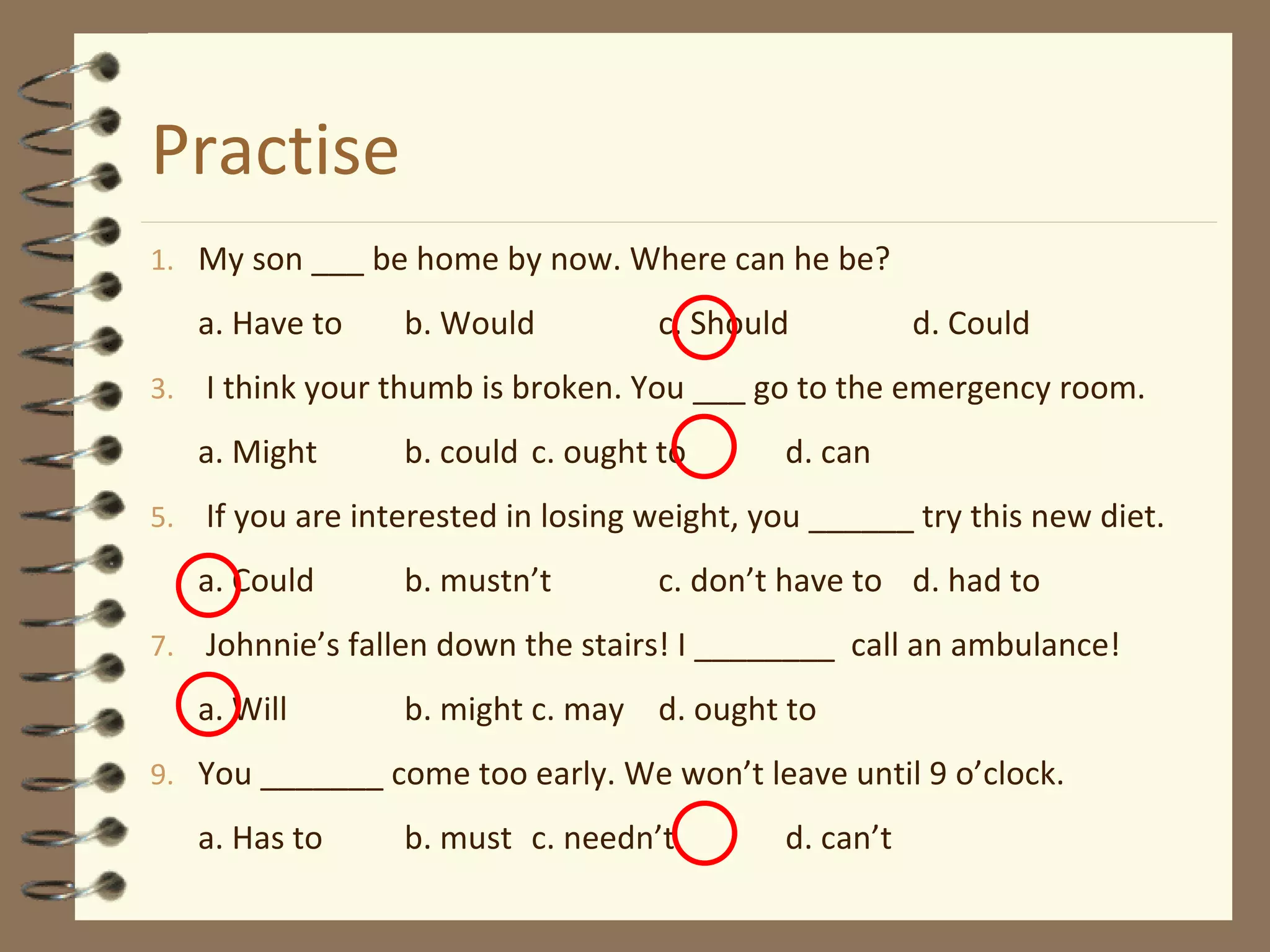 Practise My son ___ be home by now. Where can he be? a. Have to b. Would c. Should d. Could I think your thumb is broken. You ___ go to the emergency room. a. Might b. could c. ought to d. can If you are interested in losing weight, you ______ try this new diet. a. Could b. mustn’t c. don’t have to d. had to Johnnie’s fallen down the stairs! I ________  call an ambulance! a. Will b. might c. may d. ought to You _______ come too early. We won’t leave until 9 o’clock. a. Has to b. must c. needn’t d. can’t 