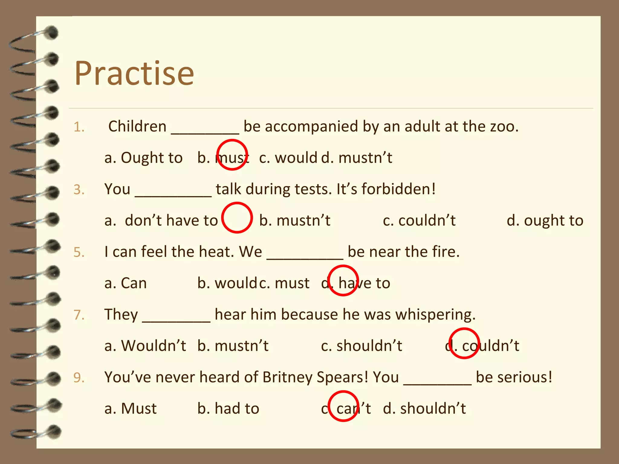 Practise Children ________ be accompanied by an adult at the zoo. a. Ought to b. must c. would d. mustn’t You _________ talk during tests. It’s forbidden! a.  don’t have to b. mustn’t c. couldn’t d. ought to I can feel the heat. We _________ be near the fire. a. Can b. would c. must d. have to They ________ hear him because he was whispering. a. Wouldn’t b. mustn’t c. shouldn’t d. couldn’t You’ve never heard of Britney Spears! You ________ be serious! a. Must b. had to c. can’t d. shouldn’t 