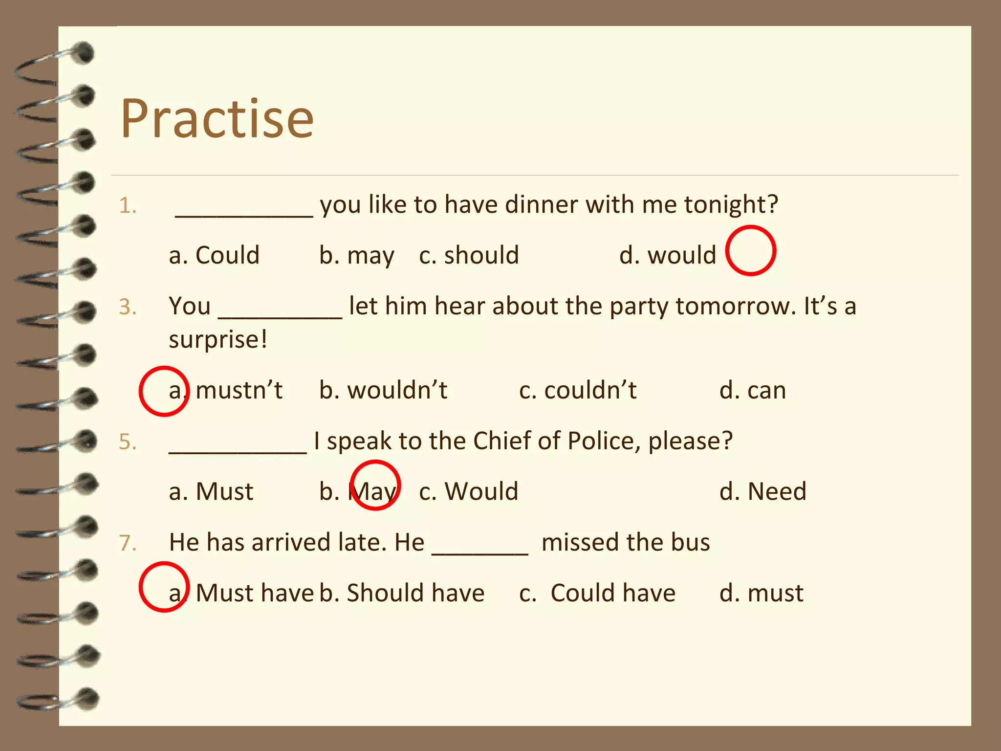 Practise __________  you   like  to have dinner with me tonight? a. Could b.  may c. should d. would You _________ let him hear about the party tomorrow. It’s a surprise! a. mustn’t b. wouldn’t c. couldn’t d. can __________ I speak to the Chief of Police, please? a. Must b. May c. Would d. Need He has arrived late. He _______  missed the bus a. Must have b. Should have c.  Could have d. must 