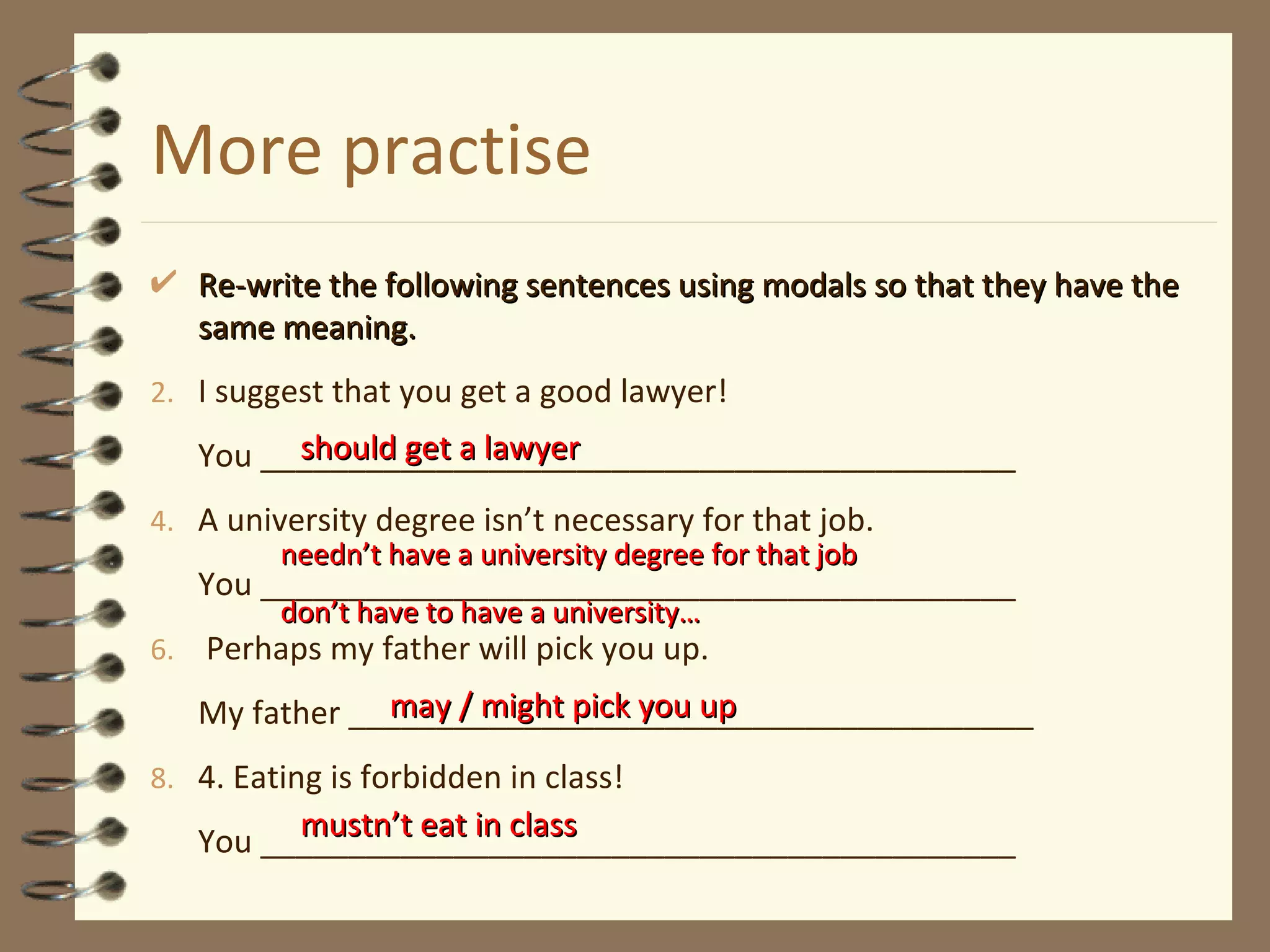 More practise Re-write the following sentences using modals so that they have the same meaning. I suggest that you get a good lawyer! You ___________________________________________ A university degree isn’t necessary for that job. You ___________________________________________ Perhaps my father will pick you up. My father _______________________________________ 4. Eating is forbidden in class! You ___________________________________________ should get a lawyer needn’t have a university degree for that job  don’t have to have a university…  may / might pick you up mustn’t eat in class 