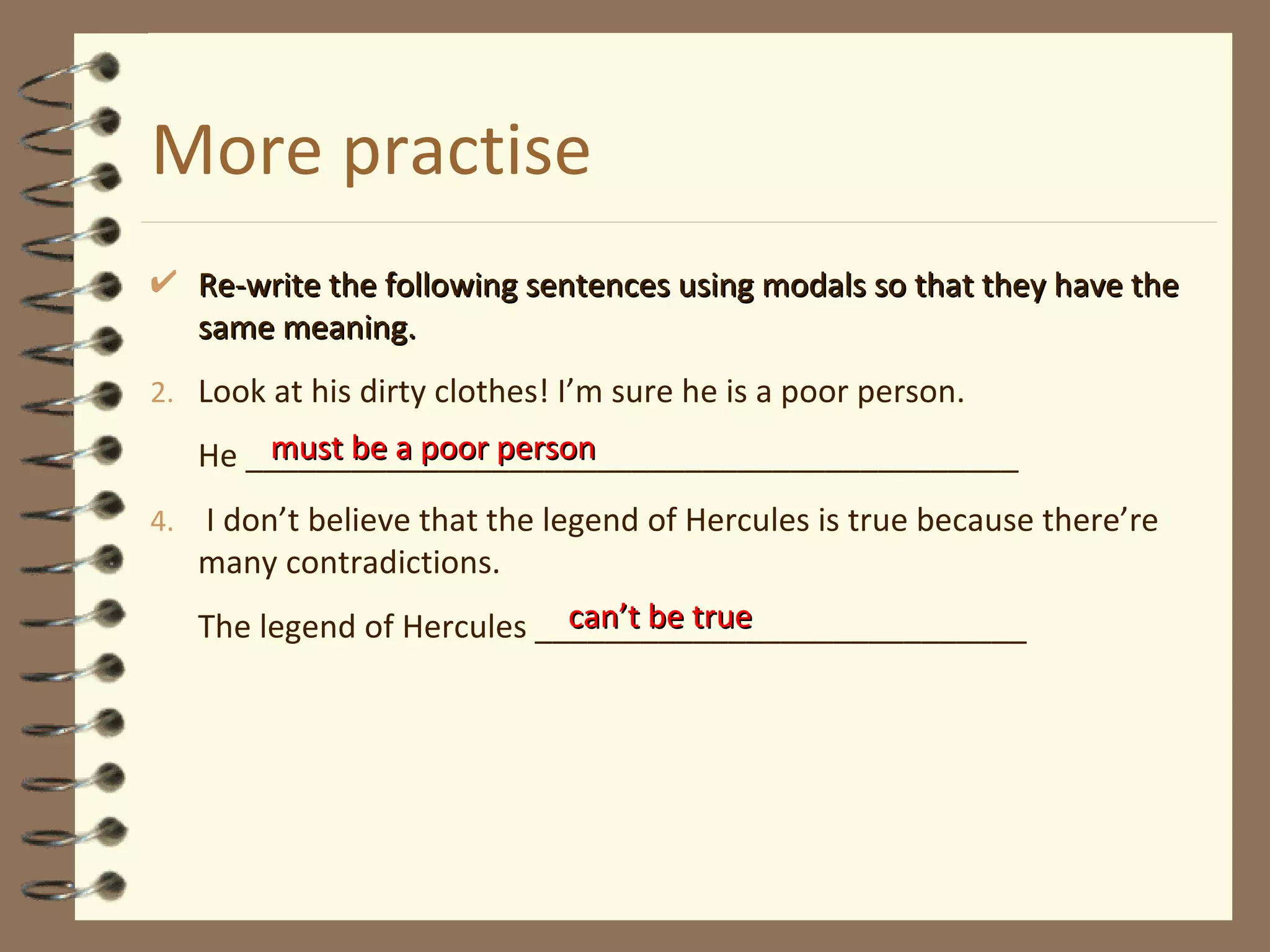 More practise Re-write the following sentences using modals so that they have the same meaning. Look at his dirty clothes! I’m sure he is a poor person. He ____________________________________________ I don’t believe that the legend of Hercules is true because there’re many contradictions. The legend of Hercules ____________________________ must be a poor person can’t be true 