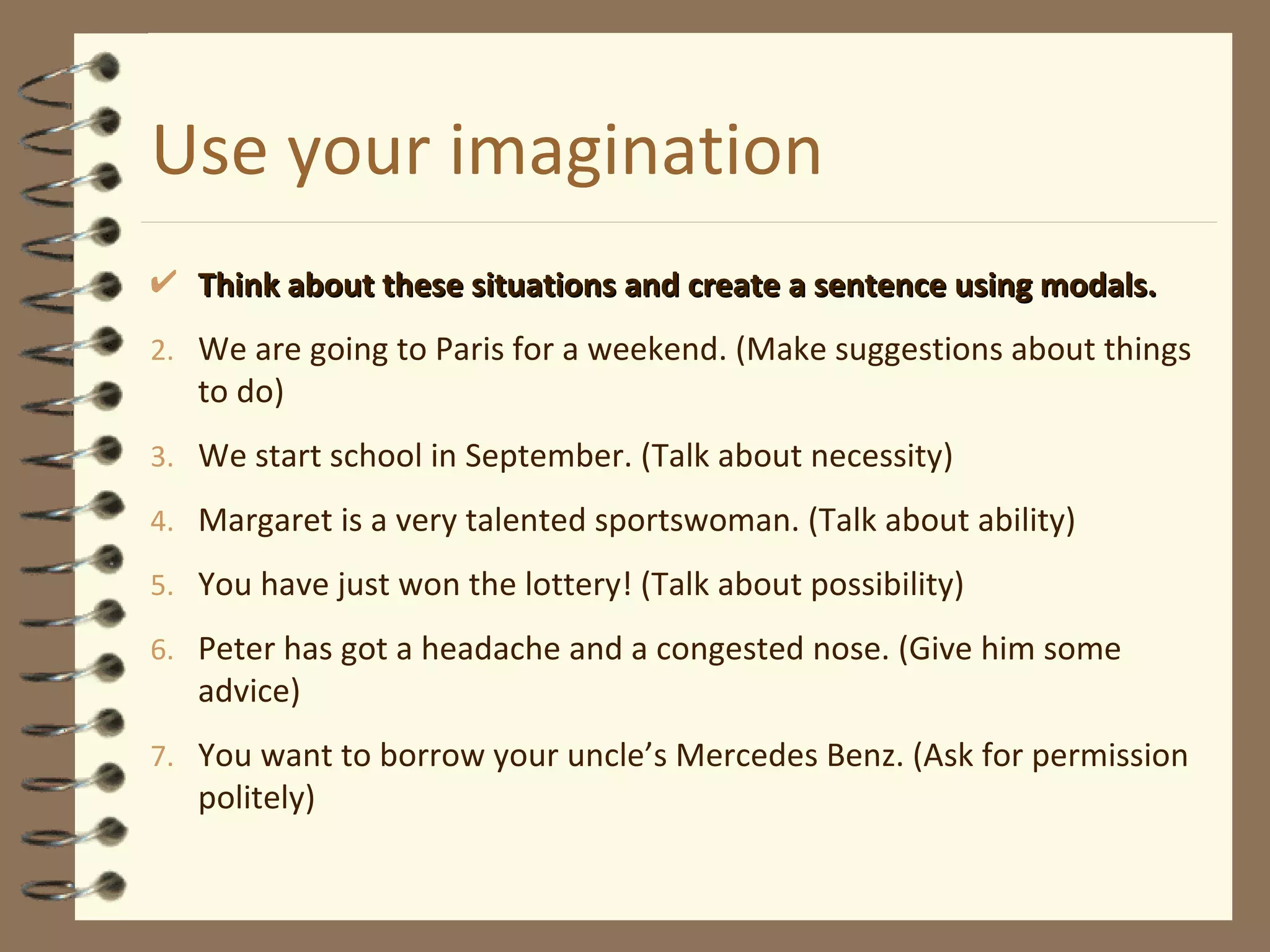Use your imagination Think about these situations and create a sentence using modals. We are going to Paris for a weekend. (Make suggestions about things to do) We start school in September. (Talk about necessity) Margaret is a very talented sportswoman. (Talk about ability) You have just won the lottery! (Talk about possibility) Peter has got a headache and a congested nose. (Give him some advice) You want to borrow your uncle’s Mercedes Benz. (Ask for permission politely) 