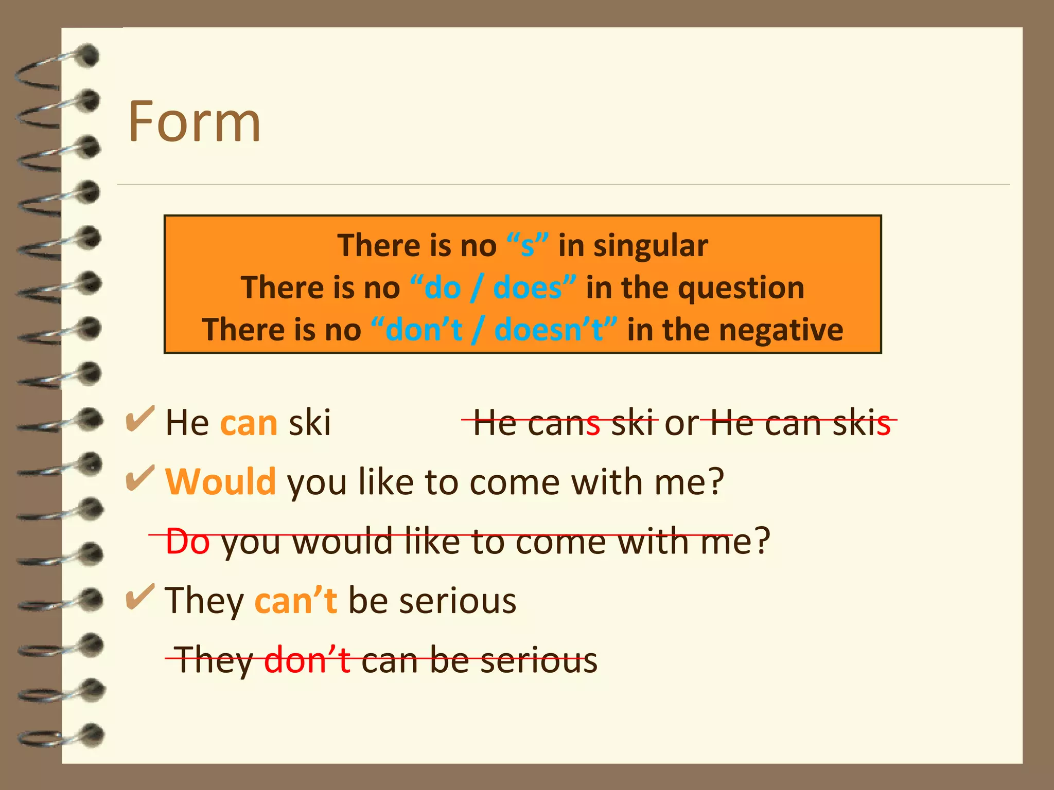 Form He  can  ski  He can s  ski or He can ski s Would   you like to come with me? Do  you would like to come with me? They  can’t  be serious   They  don’t  can be serious There is no  “s”  in singular There is no  “do / does”  in the question There is no  “don’t / doesn’t”  in the negative 
