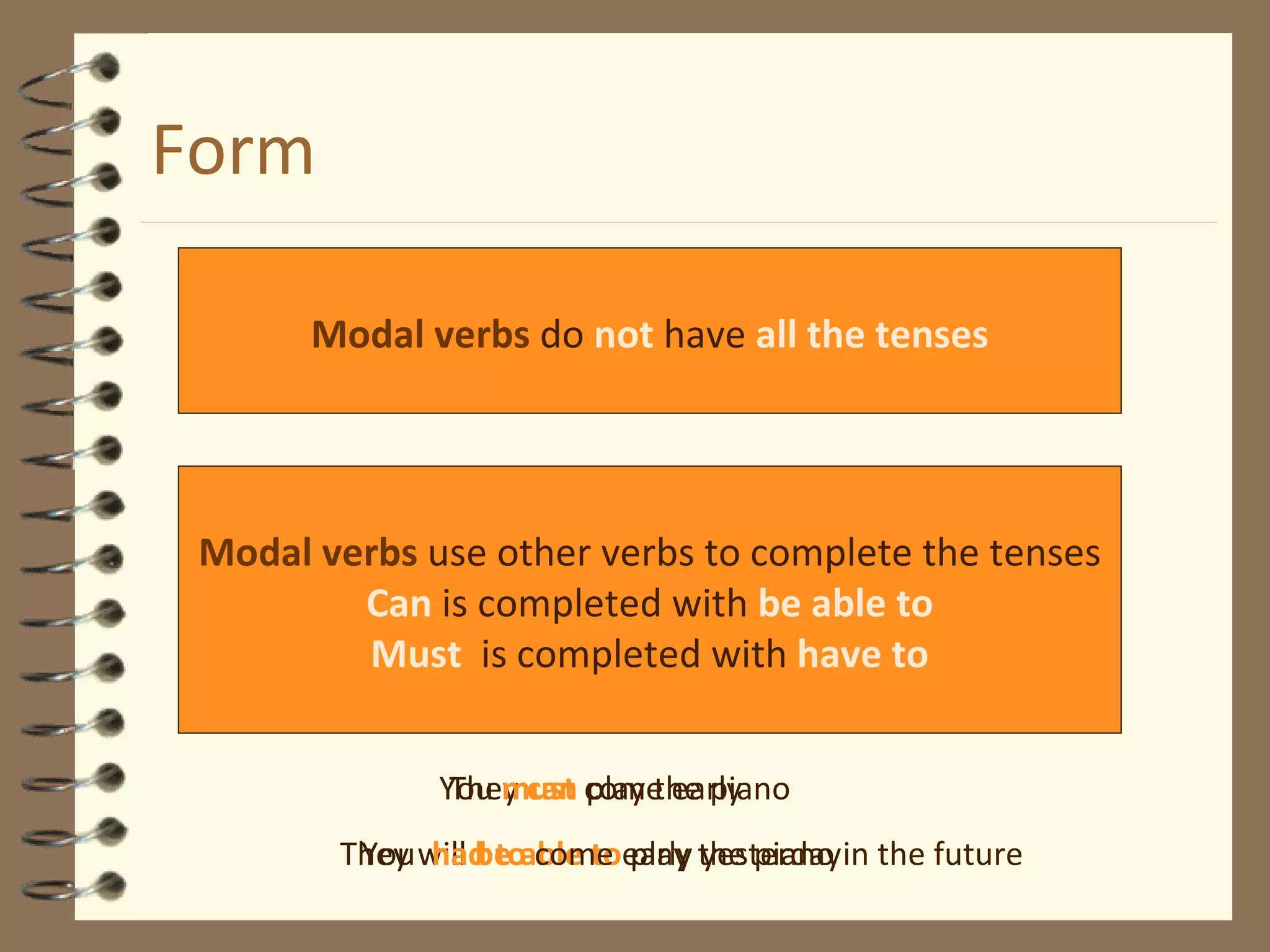 Form Modal verbs  do  not  have  all the tenses Modal verbs  use other verbs to complete the tenses Can  is completed with  be able to Must   is completed with   have to They  can  play the piano They will  be able to  play the piano in the future You  must  come early You  had to  come early yesterday 