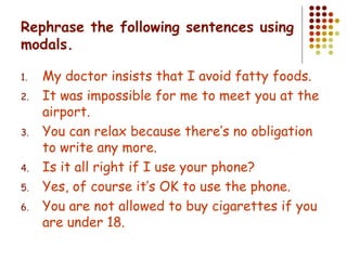Rephrase the following sentences using modals. My doctor insists that I avoid fatty foods. It was impossible for me to meet you at the airport. You can relax because there’s no obligation to write any more. Is it all right if I use your phone? Yes, of course it’s OK to use the phone. You are not allowed to buy cigarettes if you are under 18. 