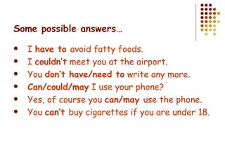 Some possible answers… I  have to  avoid fatty foods. I  couldn’t  meet you at the airport. You  don’t have/need to  write any more. Can/could/may  I use your phone? Yes, of course you  can/may  use the phone. You  can’t  buy cigarettes if you are under 18. 