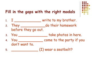 Fill in the gaps with the right modals I ____________ write to my brother. They ___________do their homework before they go out. You _____________ take photos in here. You ___________ come to the party if you don’t want to. ____________ (I) wear a seatbelt? 
