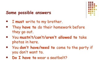 Some possible answers I  must  write to my brother. They  have to  do their homework before they go out. You  mustn’t/can’t/aren’t allowed to  take photos in here. You  don’t have/need to  come to the party if you don’t want to. Do I have to  wear a seatbelt? 
