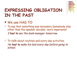 EXPRESSING OBLIGATION IN THE PAST We use HAD TO To say that something was necessary (somebody else other than the speaker decides- more impersonal I  had to  see the bank manager tomorrow. To tallk about routines and every day activities. He  had to  make his bed every day before going to school. 