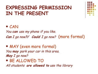 EXPRESSING PERMISSION IN THE PRESENT CAN  You  can  use my phone if you like. Can  I go now ?/  Could  I go now?   (more formal)  MAY (even more formal) You  may  park your car in this area. May  I go now? BE ALLOWED TO All students  are allowed to  use the library 