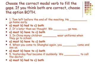 Choose the correct modal verb to fill the gaps. If you think both are correct, choose the option BOTH . 1. Tom left before the end of the meeting. He __________ go home early. a) must b) had to c) both 2. It's later than we thought. We ________ go now. a) must b) have to c) both 3. In China many children ________ wear uniforms when they go to school. a) must b) have to c) both 4. When you come to Shanghai again, you ________ come and see us. a) must b) have to c) both 5. Yesterday Paul became ill suddenly. We _________ to call the doctor. a) must b) had to c) both 
