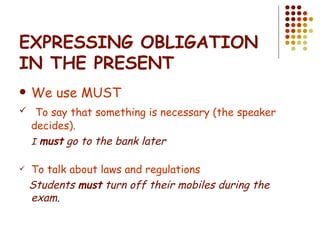 EXPRESSING OBLIGATION IN THE PRESENT We use MUST To say that something is necessary (the speaker decides). I   must  go to the bank later To talk about laws and regulations Students  must  turn off their mobiles during the exam. 