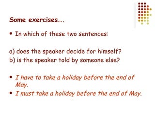 Some exercises…. In which of these two sentences: a) does the speaker decide for himself? b) is the speaker told by someone else? I have to take a holiday before the end of May. I must take a holiday before the end of May. 