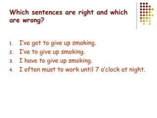 Which sentences are right and which are wrong? I’ve got to give up smoking. I’ve to give up smoking. I have to give up smoking. I often must to work until 7 o’clock at night. 