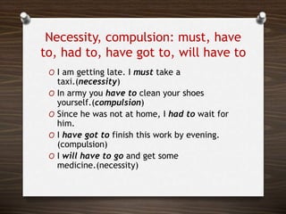 Necessity, compulsion: must, have
to, had to, have got to, will have to
O I am getting late. I must take a
taxi.(necessity)
O In army you have to clean your shoes
yourself.(compulsion)
O Since he was not at home, I had to wait for
him.
O I have got to finish this work by evening.
(compulsion)
O I will have to go and get some
medicine.(necessity)
 