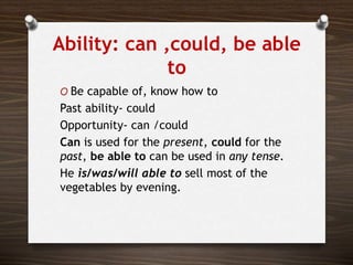 Ability: can ,could, be able
to
O Be capable of, know how to
Past ability- could
Opportunity- can /could
Can is used for the present, could for the
past, be able to can be used in any tense.
He is/was/will able to sell most of the
vegetables by evening.
 