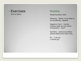 ModalsModal Auxiliary VerbMeaning:  Ability, to be able to do something, capable.Negative Form:  Cannot (always spelt as one word)Contraction:  Can’tAuxiliary:  Used as auxiliary placed before the main verb.Ex:  I can go.I cannot go.Exercises(link to Quia)