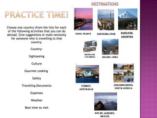 Choose one country (from the list) for each of the following activities that you can do abroad. Give suggestions or state necessity for someone who is travelling to that country.   Country:   Sightseeing                      Culture                       Gourmet cooking                       Safety   Travelling Documents                       Expenses   Weather   Best time to visit 