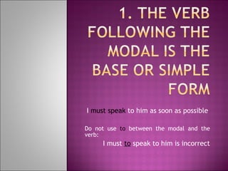 I  must speak  to him as soon as possible Do not use  to  between the modal and the verb: I must  to  speak to him is incorrect 