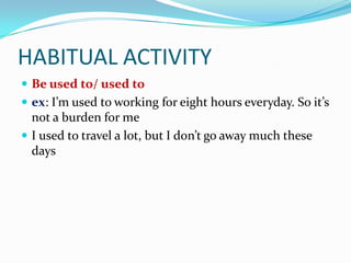 HABITUAL ACTIVITY
 Be used to/ used to
 ex: I’m used to working for eight hours everyday. So it’s
  not a burden for me
 I used to travel a lot, but I don’t go away much these
  days
 