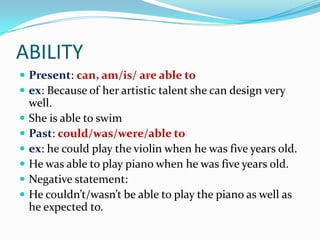 ABILITY
 Present: can, am/is/ are able to
 ex: Because of her artistic talent she can design very
    well.
   She is able to swim
   Past: could/was/were/able to
   ex: he could play the violin when he was five years old.
   He was able to play piano when he was five years old.
   Negative statement:
   He couldn’t/wasn’t be able to play the piano as well as
    he expected to.
 