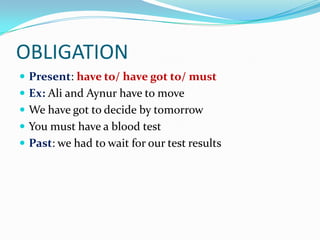OBLIGATION
 Present: have to/ have got to/ must
 Ex: Ali and Aynur have to move
 We have got to decide by tomorrow
 You must have a blood test
 Past: we had to wait for our test results
 