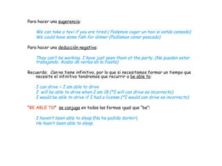 Para hacer una  sugerencia : We can take a taxi if you are tired ( Podemos coger un taxi si estás cansado) We could have some fish for dinner (Podíamos cenar pescado) Para hacer una  deducción negativa : They can’t be working. I have just seen them at the party. (No pueden estar trabajando. Acabo de verlos en la fiesta) Recuerda:  Can  no tiene infinitivo, por lo que si necesitamos formar un tiempo que necesite el infinitivo tendremos que recurrir a  be able to :  I can drive = I am able to drive I  will be able to drive when I am 18 (*I will can drive es incorrecto) I would be able to drive if I had a license (*I would can drive es incorrecto) “ BE ABLE TO ”  se conjuga  en todas las formas igual que “be”: I haven’t been able to sleep  (No he podido dormir) He hasn’t been able to sleep  
