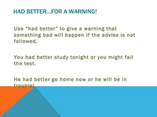 HAD BETTER…FOR A WARNING!

Use “had better” to give a warning that
something bad will happen if the advise is not
followed.


You had better study tonight or you might fail
the test.


He had better go home now or he will be in
trouble!
 