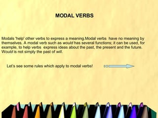 MODAL VERBS Modals 'help' other verbs to express a meaning.Modal verbs  have no meaning by themselves. A modal verb such as  would  has several functions; it can be used, for example, to help verbs  express ideas about the past, the present and the future. W ould  is not simply the past of  will . Let’s see some rules which apply to modal verbs!  